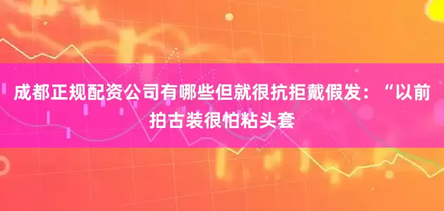 成都正规配资公司有哪些但就很抗拒戴假发：“以前拍古装很怕粘头套