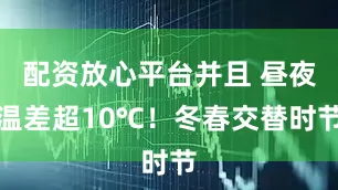 配资放心平台并且 昼夜温差超10℃！冬春交替时节